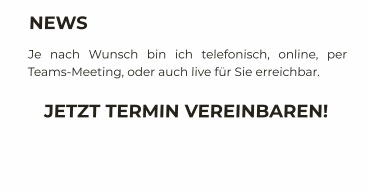 NEWS Je nach Wunsch bin ich telefonisch, online, per Teams-Meeting, oder auch live für Sie erreichbar. JETZT TERMIN VEREINBAREN!